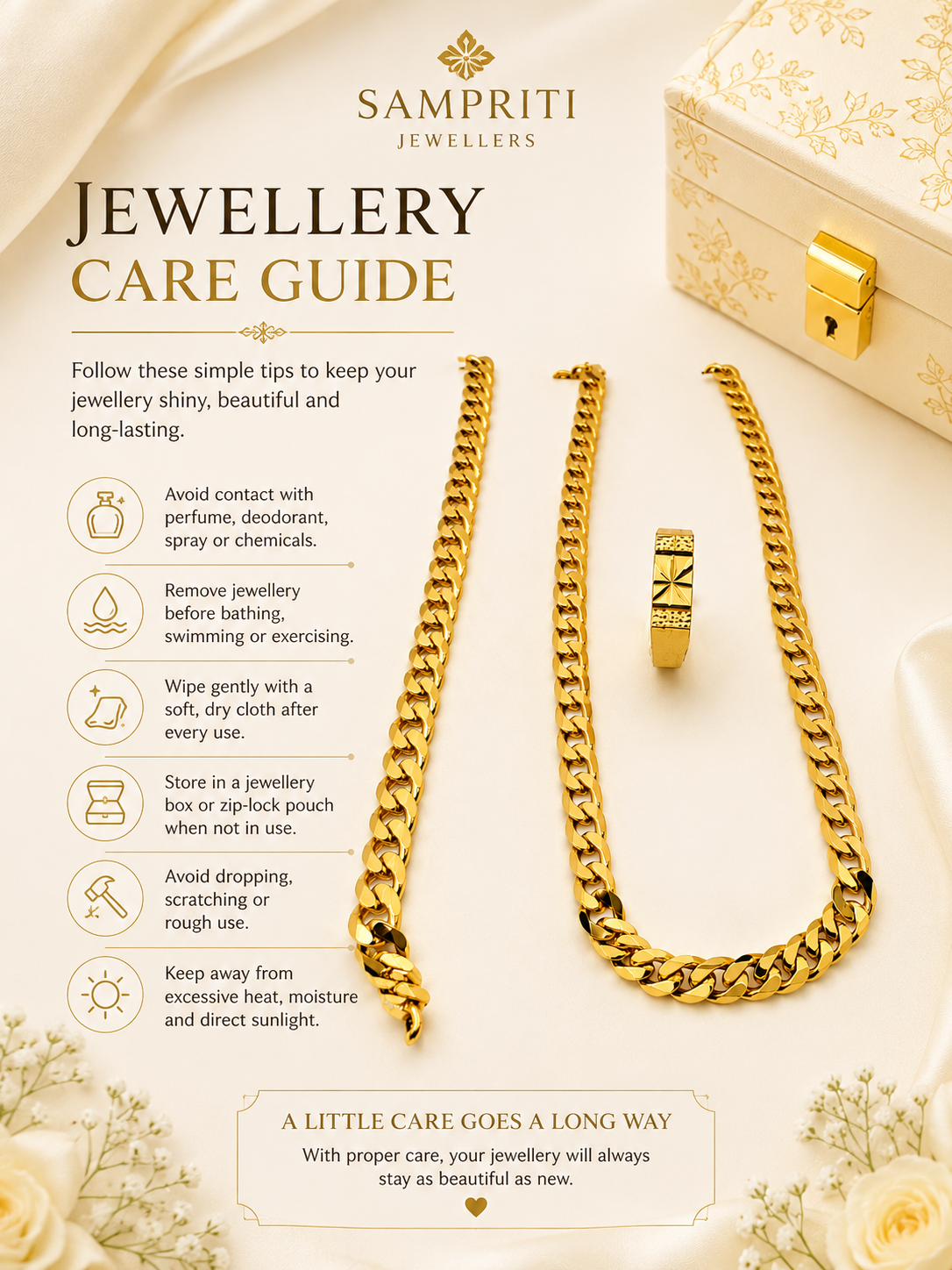 To keep your jewellery looking new:

Avoid contact with water, perfume, deodorant, and other chemicals.
Remove before bathing, swimming, or exercising.
Clean gently with a soft, dry cloth after every use.
Store separately in a jewellery box or zip-lock pouch.
Avoid dropping or scratching the jewellery.
Keep away from excessive heat and moisture.